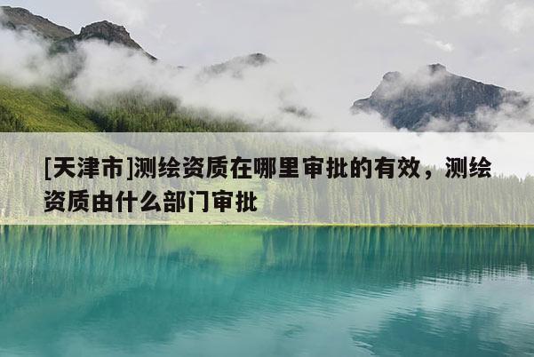 [天津市]测绘资质在哪里审批的有效，测绘资质由什么部门审批
