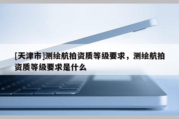 [天津市]测绘航拍资质等级要求，测绘航拍资质等级要求是什么