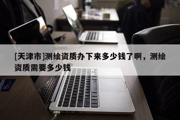 [天津市]测绘资质办下来多少钱了啊，测绘资质需要多少钱