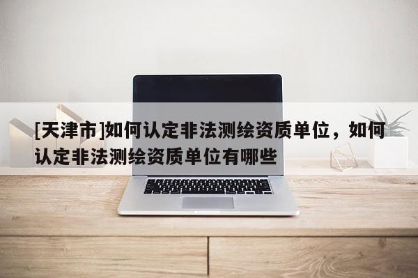 [天津市]如何认定非法测绘资质单位，如何认定非法测绘资质单位有哪些