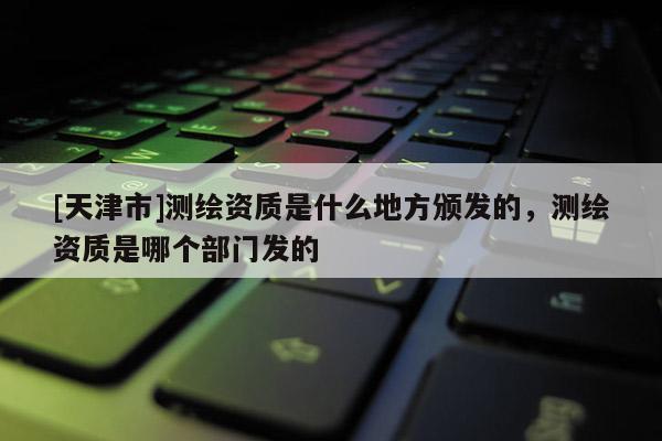 [天津市]测绘资质是什么地方颁发的，测绘资质是哪个部门发的