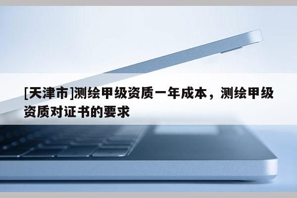 [天津市]测绘甲级资质一年成本，测绘甲级资质对证书的要求