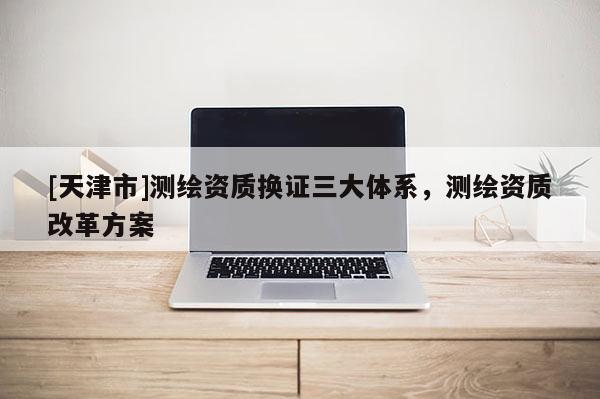 [天津市]测绘资质换证三大体系，测绘资质改革方案