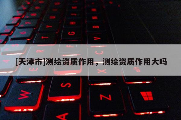 [天津市]测绘资质作用，测绘资质作用大吗