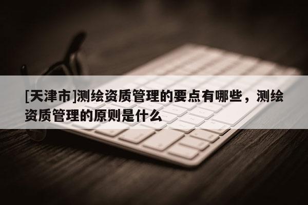 [天津市]测绘资质管理的要点有哪些，测绘资质管理的原则是什么