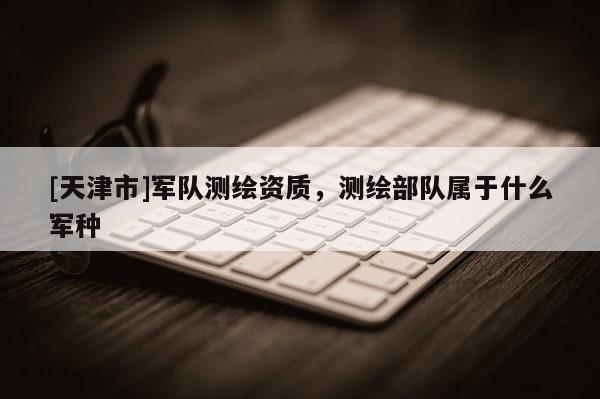[天津市]军队测绘资质，测绘部队属于什么军种
