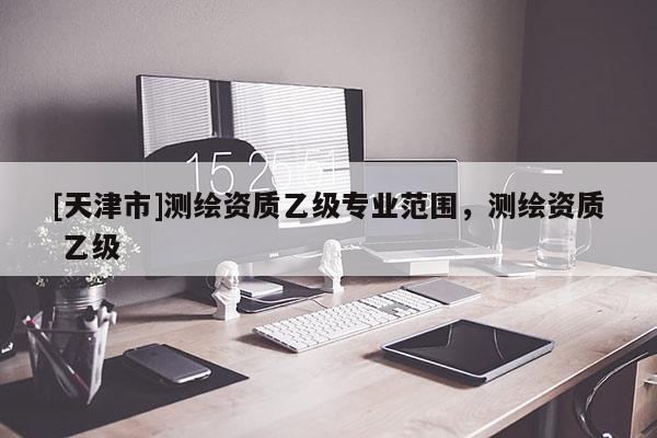 [天津市]测绘资质乙级专业范围，测绘资质 乙级