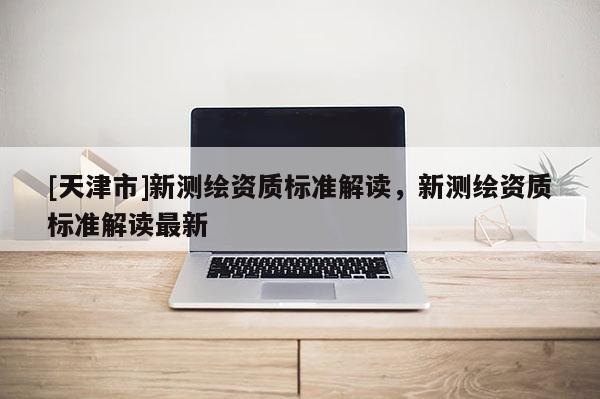 [天津市]新测绘资质标准解读，新测绘资质标准解读最新