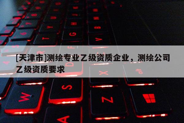 [天津市]测绘专业乙级资质企业，测绘公司乙级资质要求