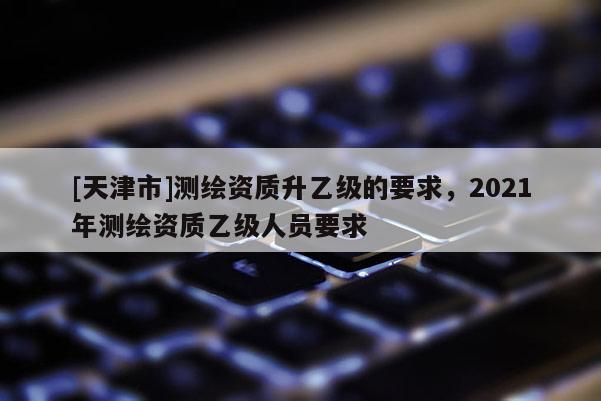 [天津市]测绘资质升乙级的要求，2021年测绘资质乙级人员要求