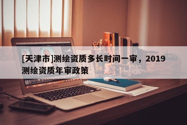 [天津市]测绘资质多长时间一审，2019测绘资质年审政策