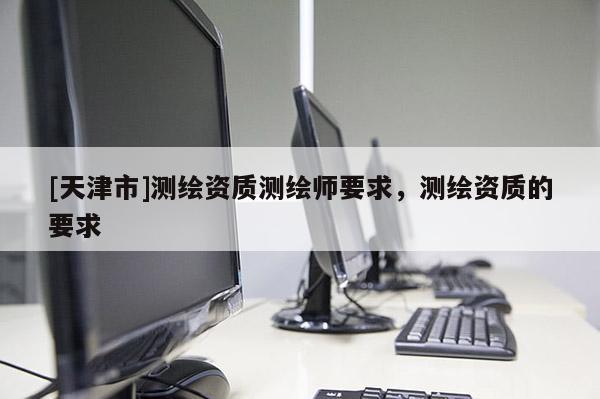 [天津市]测绘资质测绘师要求，测绘资质的要求