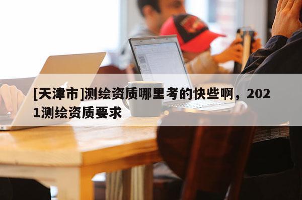 [天津市]测绘资质哪里考的快些啊，2021测绘资质要求