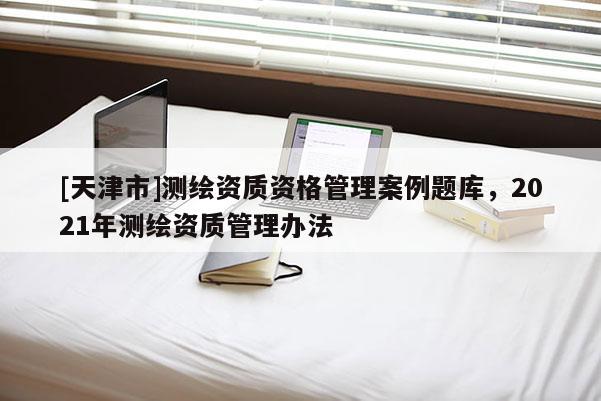 [天津市]测绘资质资格管理案例题库，2021年测绘资质管理办法