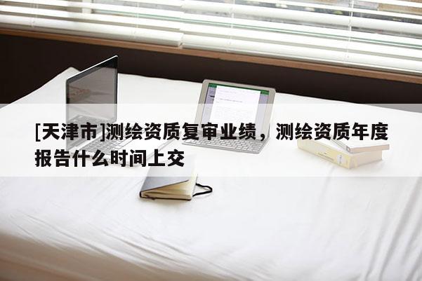 [天津市]测绘资质复审业绩，测绘资质年度报告什么时间上交