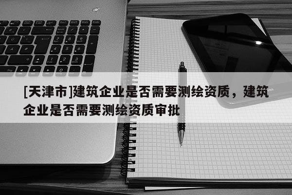 [天津市]建筑企业是否需要测绘资质，建筑企业是否需要测绘资质审批