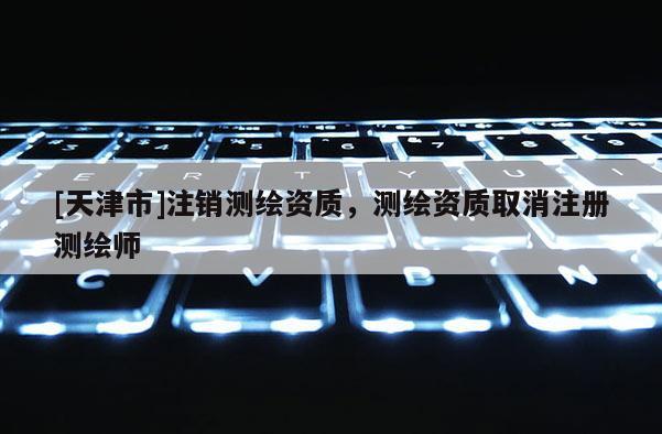 [天津市]注销测绘资质，测绘资质取消注册测绘师