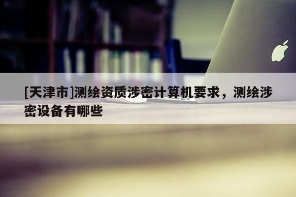 [天津市]测绘资质涉密计算机要求，测绘涉密设备有哪些