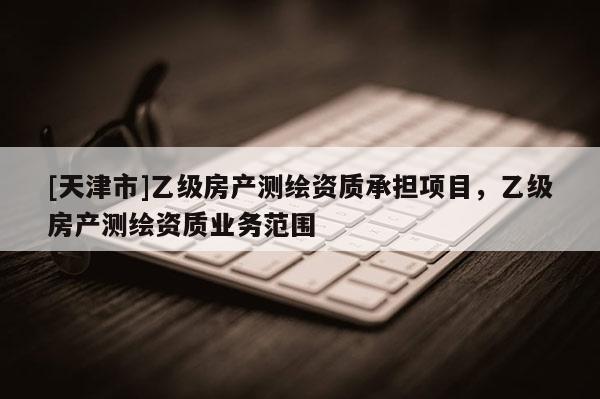 [天津市]乙级房产测绘资质承担项目，乙级房产测绘资质业务范围