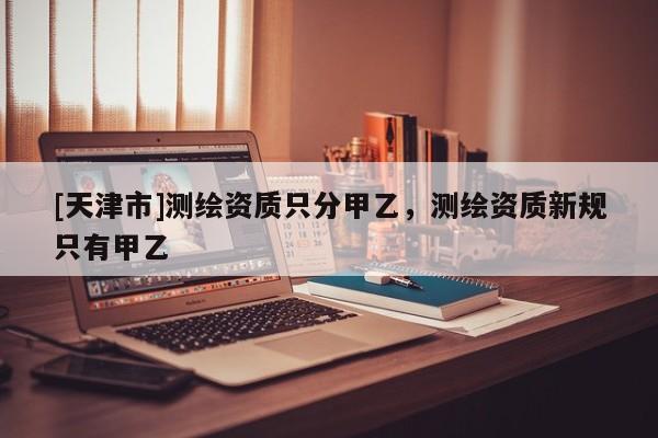 [天津市]测绘资质只分甲乙，测绘资质新规只有甲乙