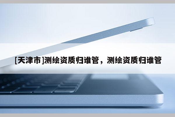 [天津市]测绘资质归谁管，测绘资质归谁管