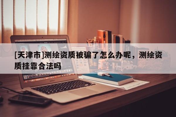 [天津市]测绘资质被骗了怎么办呢，测绘资质挂靠合法吗