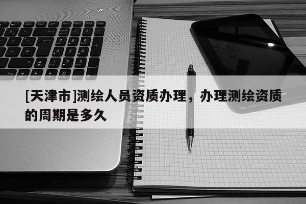 [天津市]测绘人员资质办理，办理测绘资质的周期是多久