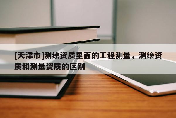[天津市]测绘资质里面的工程测量，测绘资质和测量资质的区别