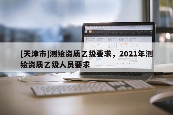 [天津市]测绘资质乙级要求，2021年测绘资质乙级人员要求