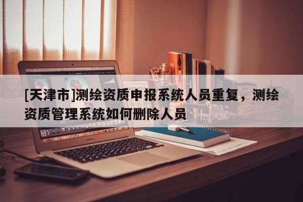 [天津市]测绘资质申报系统人员重复，测绘资质管理系统如何删除人员