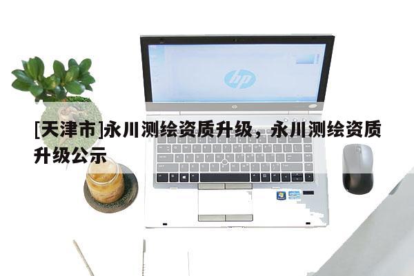 [天津市]永川测绘资质升级，永川测绘资质升级公示