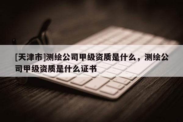 [天津市]测绘公司甲级资质是什么，测绘公司甲级资质是什么证书
