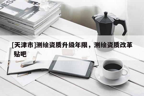 [天津市]测绘资质升级年限，测绘资质改革 贴吧