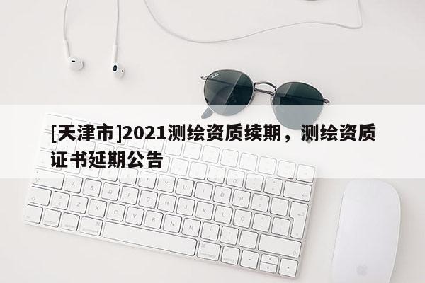 [天津市]2021测绘资质续期，测绘资质证书延期公告