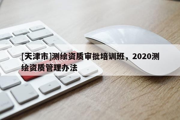 [天津市]测绘资质审批培训班，2020测绘资质管理办法