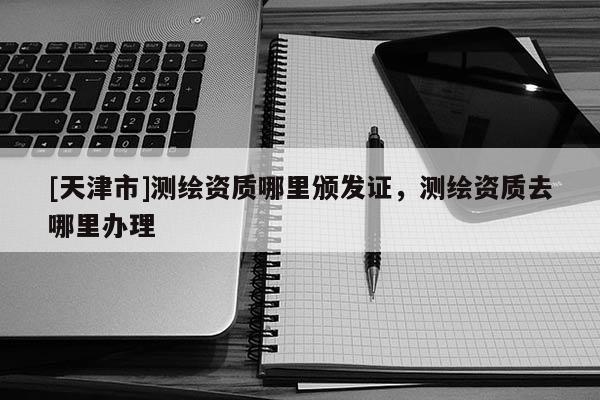 [天津市]测绘资质哪里颁发证，测绘资质去哪里办理