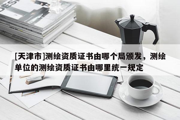 [天津市]测绘资质证书由哪个局颁发，测绘单位的测绘资质证书由哪里统一规定