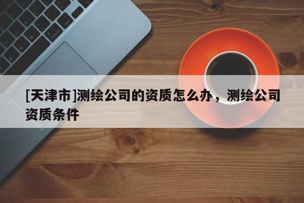 [天津市]测绘公司的资质怎么办，测绘公司资质条件