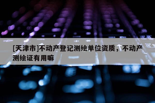 [天津市]不动产登记测绘单位资质，不动产测绘证有用嘛