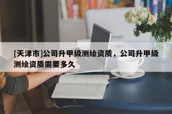 [天津市]公司升甲级测绘资质，公司升甲级测绘资质需要多久