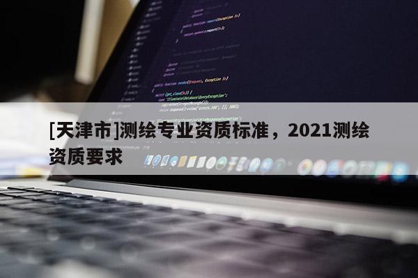 [天津市]测绘专业资质标准，2021测绘资质要求