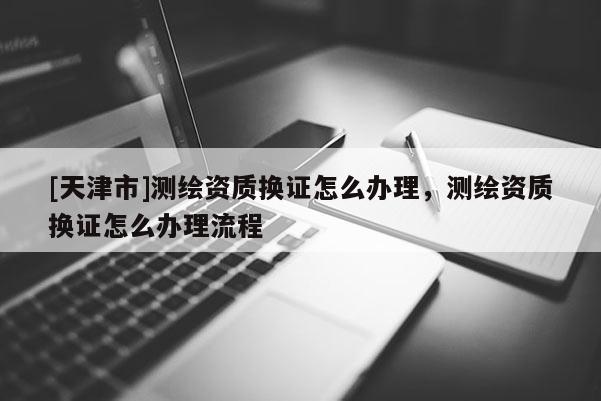 [天津市]测绘资质换证怎么办理，测绘资质换证怎么办理流程