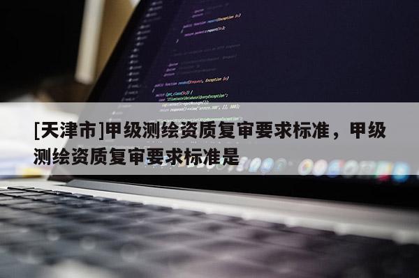 [天津市]甲级测绘资质复审要求标准，甲级测绘资质复审要求标准是