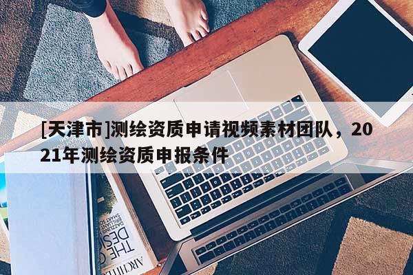 [天津市]测绘资质申请视频素材团队，2021年测绘资质申报条件