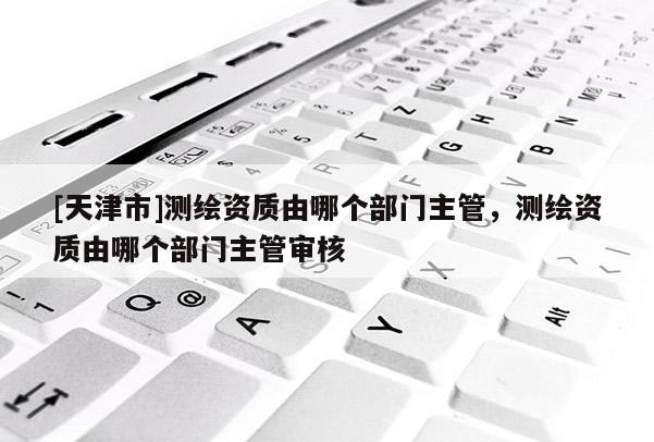 [天津市]测绘资质由哪个部门主管，测绘资质由哪个部门主管审核