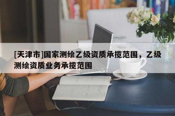 [天津市]国家测绘乙级资质承揽范围，乙级测绘资质业务承揽范围