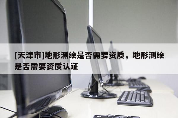 [天津市]地形测绘是否需要资质，地形测绘是否需要资质认证