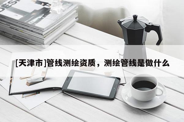 [天津市]管线测绘资质，测绘管线是做什么