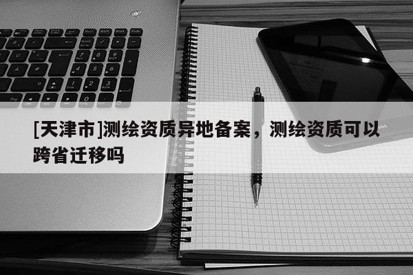 [天津市]测绘资质异地备案，测绘资质可以跨省迁移吗