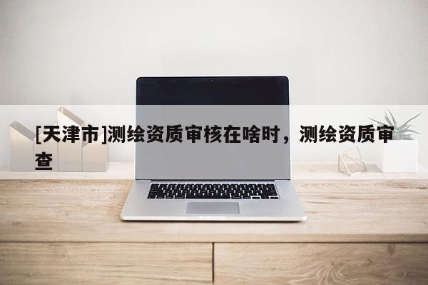 [天津市]测绘资质审核在啥时，测绘资质审查